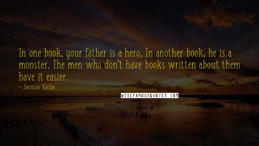 Jaroslav Kalfar Quotes: In one book, your father is a hero. In another book, he is a monster. The men who don't have books written about them have it easier.