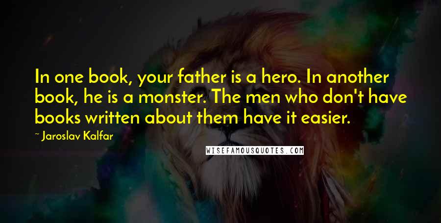 Jaroslav Kalfar Quotes: In one book, your father is a hero. In another book, he is a monster. The men who don't have books written about them have it easier.