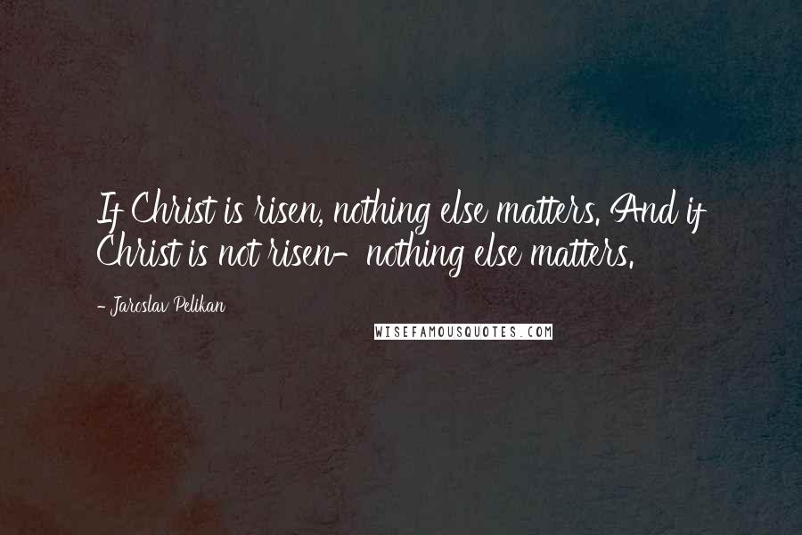 Jaroslav Pelikan Quotes: If Christ is risen, nothing else matters. And if Christ is not risen-nothing else matters.