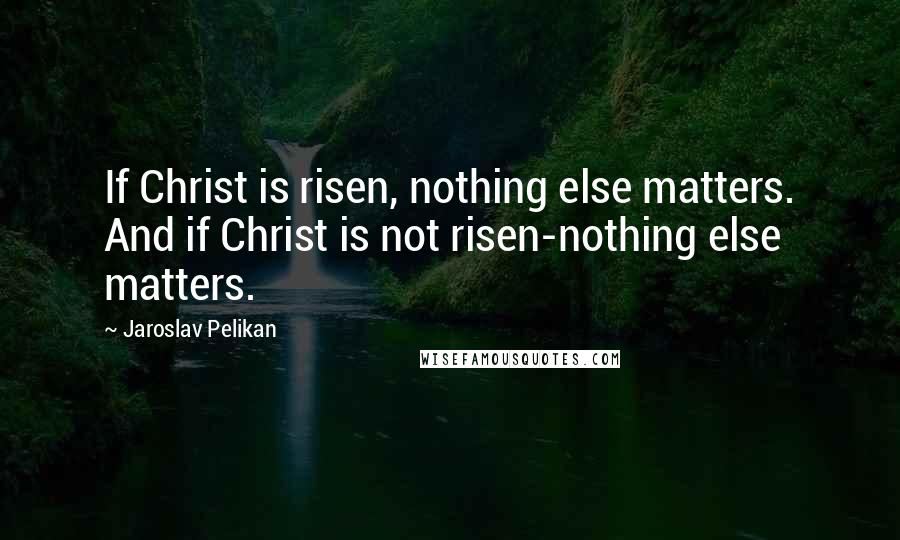 Jaroslav Pelikan Quotes: If Christ is risen, nothing else matters. And if Christ is not risen-nothing else matters.