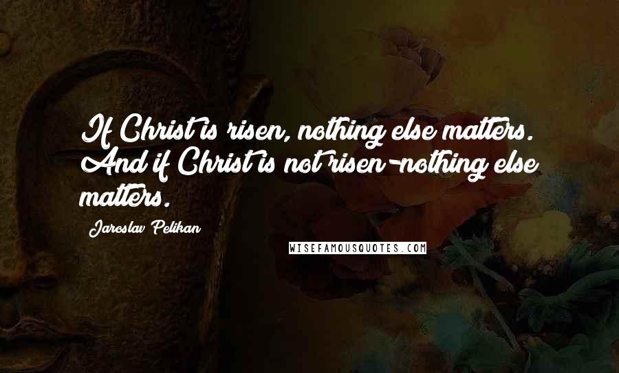 Jaroslav Pelikan Quotes: If Christ is risen, nothing else matters. And if Christ is not risen-nothing else matters.