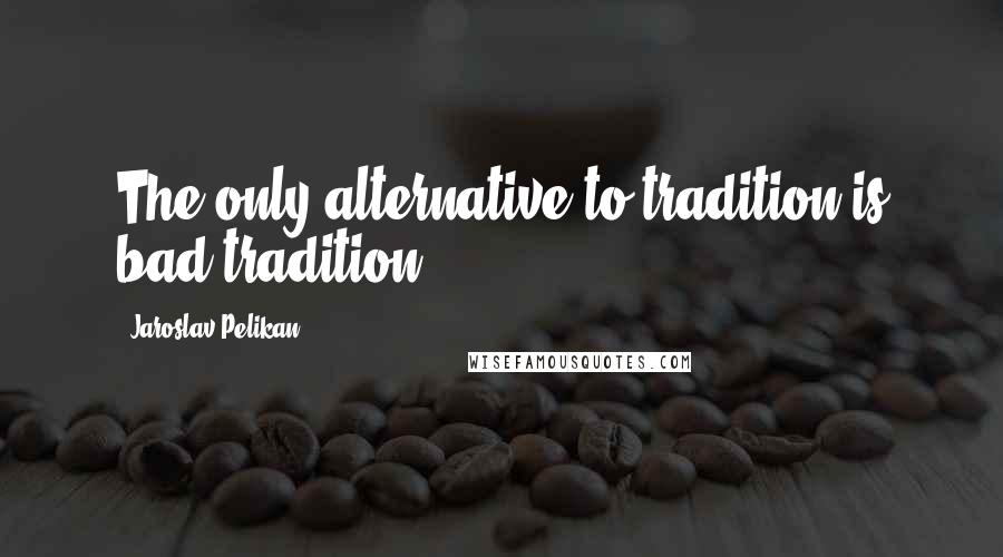 Jaroslav Pelikan Quotes: The only alternative to tradition is bad tradition