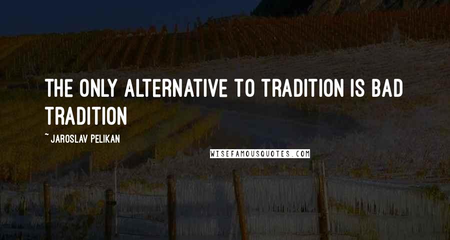 Jaroslav Pelikan Quotes: The only alternative to tradition is bad tradition