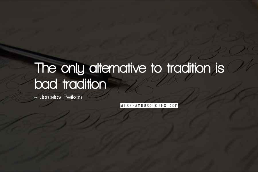 Jaroslav Pelikan Quotes: The only alternative to tradition is bad tradition