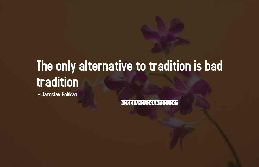 Jaroslav Pelikan Quotes: The only alternative to tradition is bad tradition