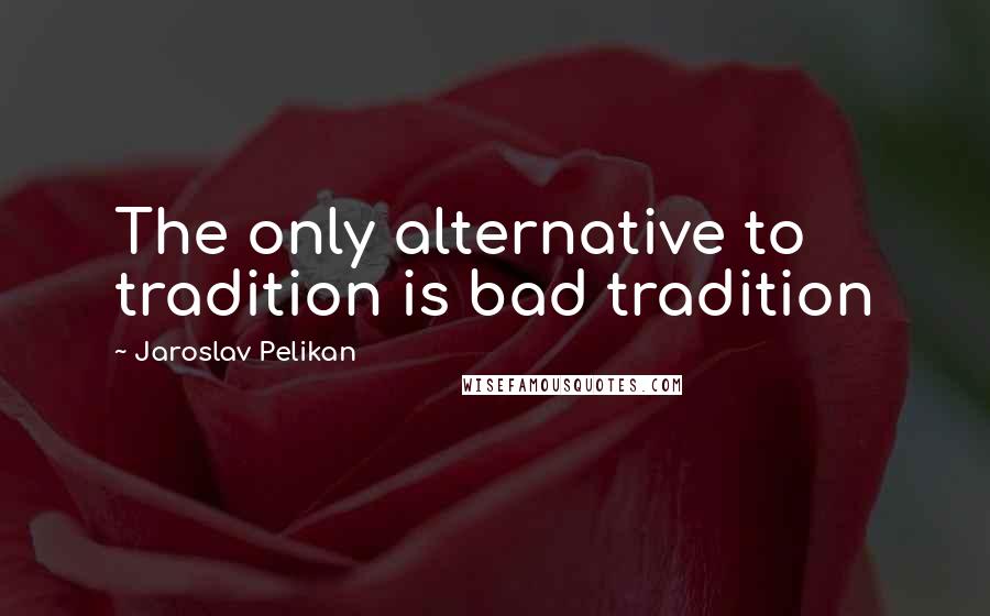 Jaroslav Pelikan Quotes: The only alternative to tradition is bad tradition