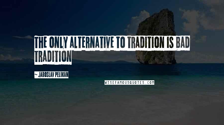 Jaroslav Pelikan Quotes: The only alternative to tradition is bad tradition