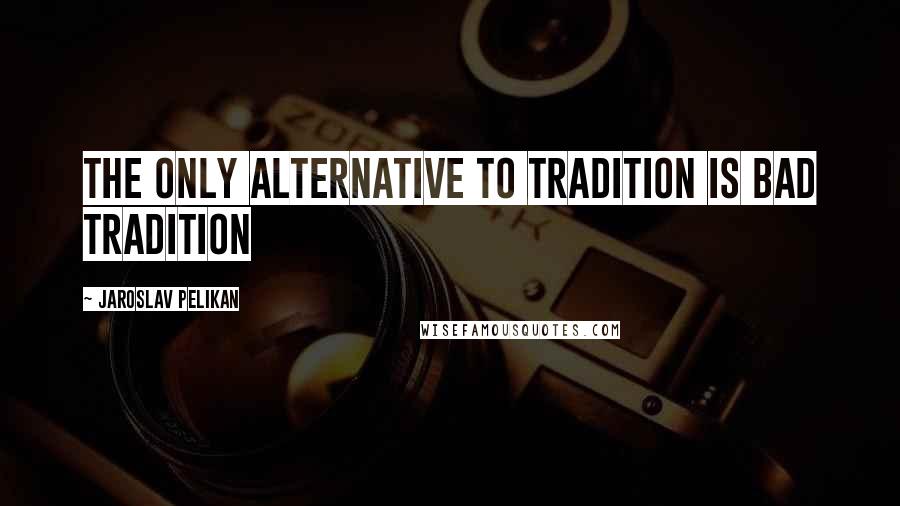 Jaroslav Pelikan Quotes: The only alternative to tradition is bad tradition