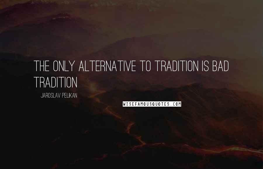 Jaroslav Pelikan Quotes: The only alternative to tradition is bad tradition