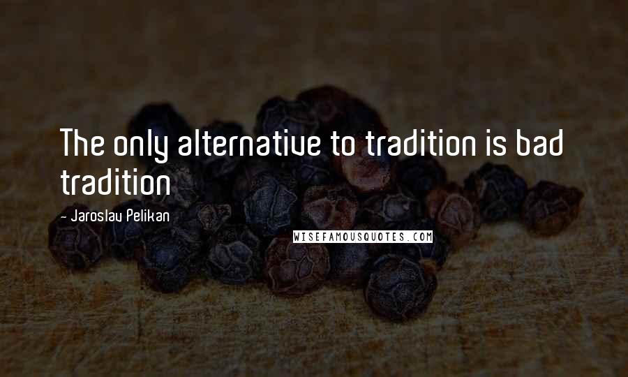 Jaroslav Pelikan Quotes: The only alternative to tradition is bad tradition