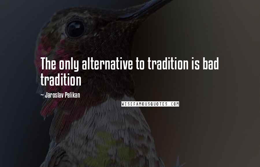 Jaroslav Pelikan Quotes: The only alternative to tradition is bad tradition