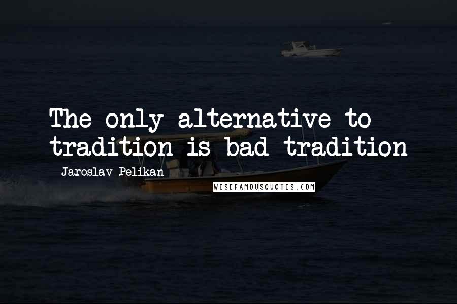 Jaroslav Pelikan Quotes: The only alternative to tradition is bad tradition