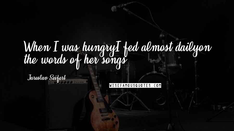 Jaroslav Seifert Quotes: When I was hungryI fed almost dailyon the words of her songs.