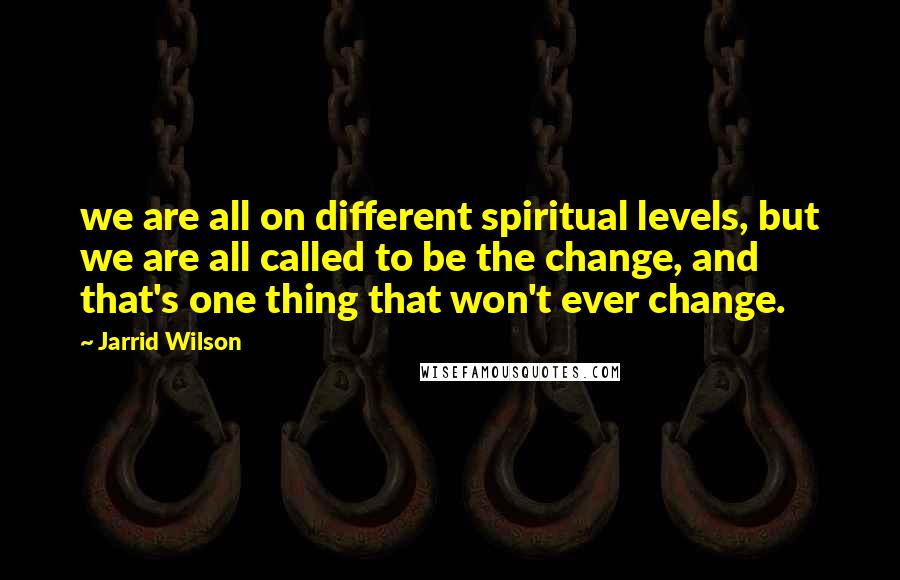 Jarrid Wilson Quotes: we are all on different spiritual levels, but we are all called to be the change, and that's one thing that won't ever change.