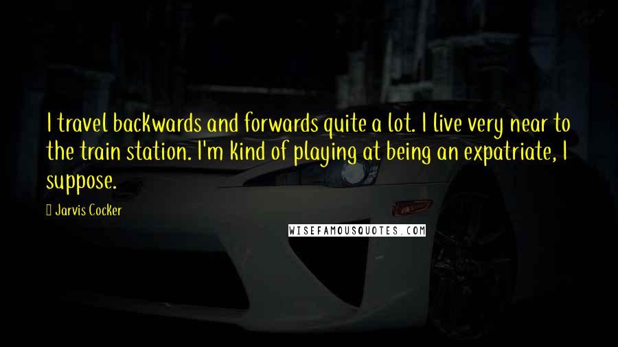Jarvis Cocker Quotes: I travel backwards and forwards quite a lot. I live very near to the train station. I'm kind of playing at being an expatriate, I suppose.