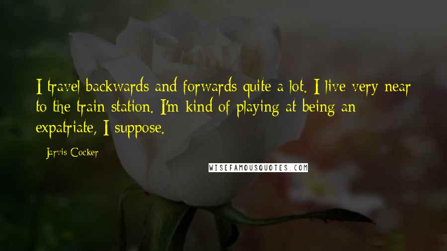 Jarvis Cocker Quotes: I travel backwards and forwards quite a lot. I live very near to the train station. I'm kind of playing at being an expatriate, I suppose.