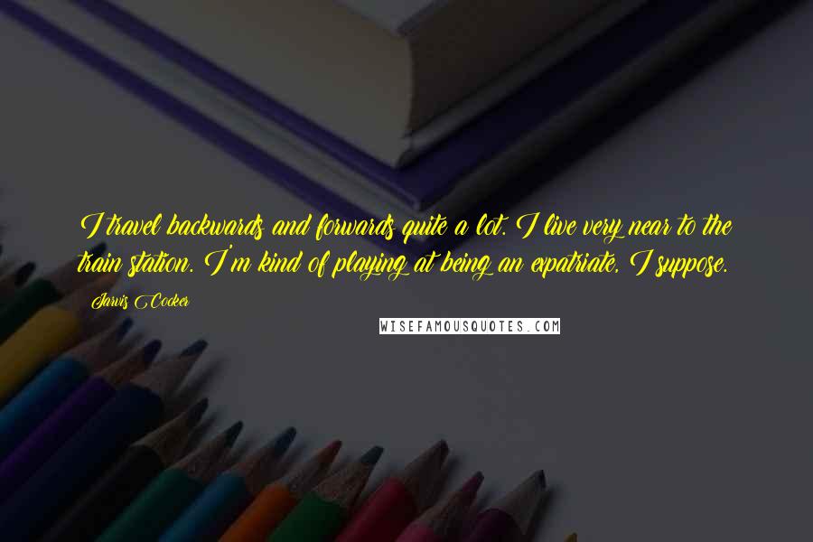 Jarvis Cocker Quotes: I travel backwards and forwards quite a lot. I live very near to the train station. I'm kind of playing at being an expatriate, I suppose.
