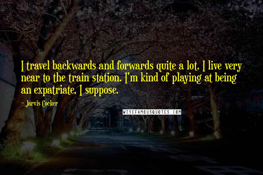 Jarvis Cocker Quotes: I travel backwards and forwards quite a lot. I live very near to the train station. I'm kind of playing at being an expatriate, I suppose.