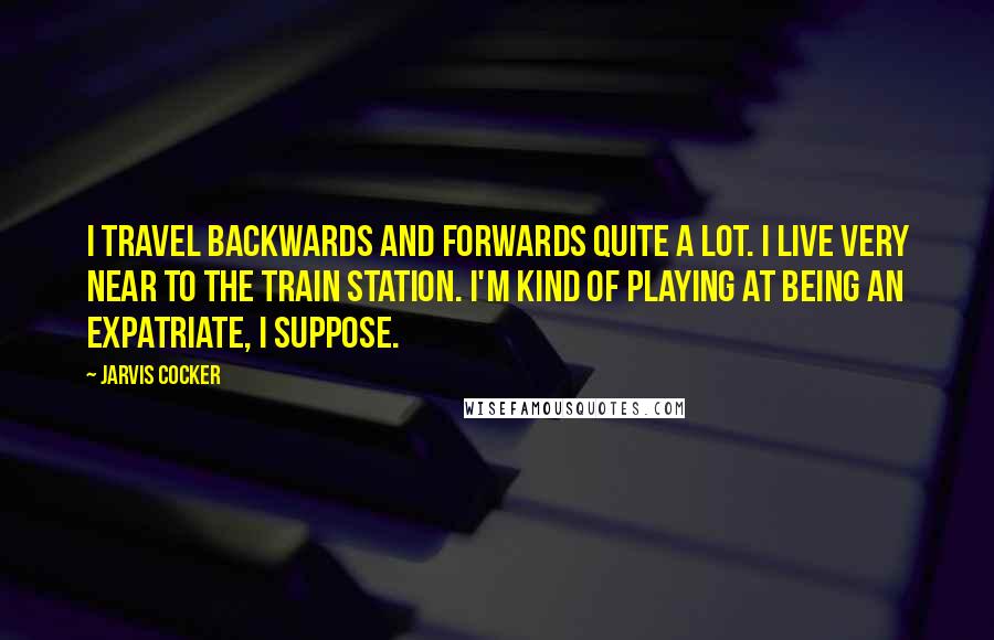 Jarvis Cocker Quotes: I travel backwards and forwards quite a lot. I live very near to the train station. I'm kind of playing at being an expatriate, I suppose.