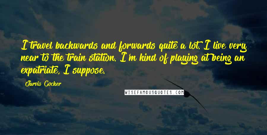 Jarvis Cocker Quotes: I travel backwards and forwards quite a lot. I live very near to the train station. I'm kind of playing at being an expatriate, I suppose.