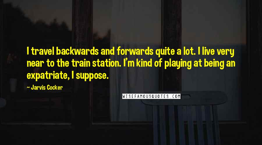 Jarvis Cocker Quotes: I travel backwards and forwards quite a lot. I live very near to the train station. I'm kind of playing at being an expatriate, I suppose.