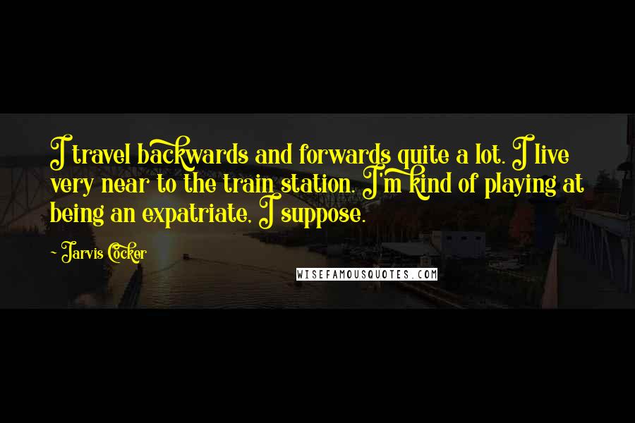 Jarvis Cocker Quotes: I travel backwards and forwards quite a lot. I live very near to the train station. I'm kind of playing at being an expatriate, I suppose.