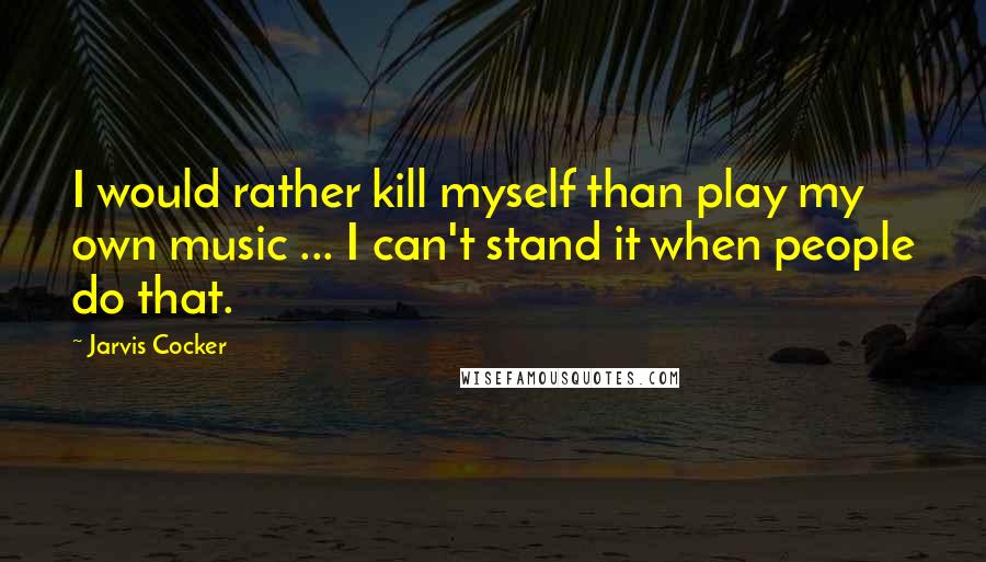 Jarvis Cocker Quotes: I would rather kill myself than play my own music ... I can't stand it when people do that.