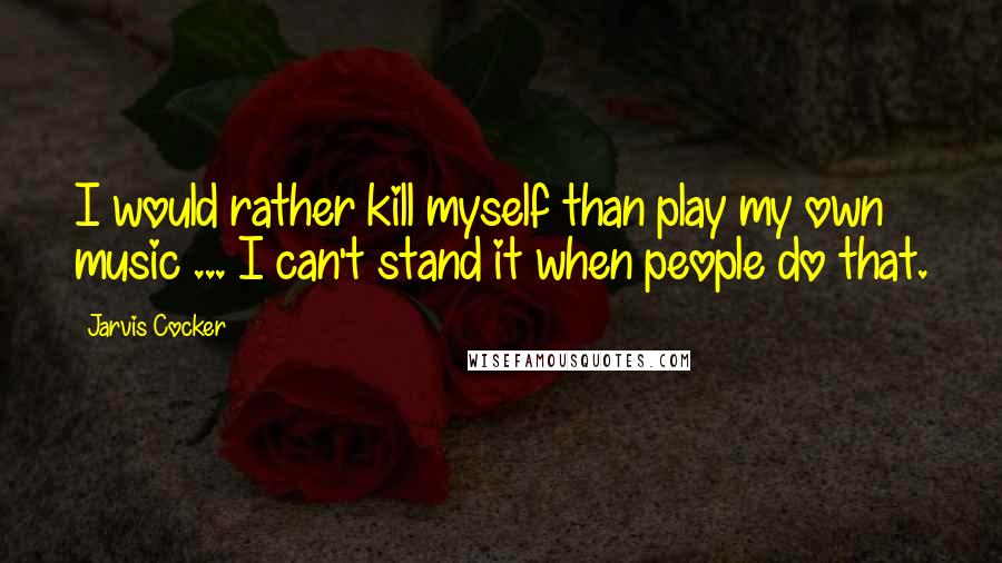 Jarvis Cocker Quotes: I would rather kill myself than play my own music ... I can't stand it when people do that.
