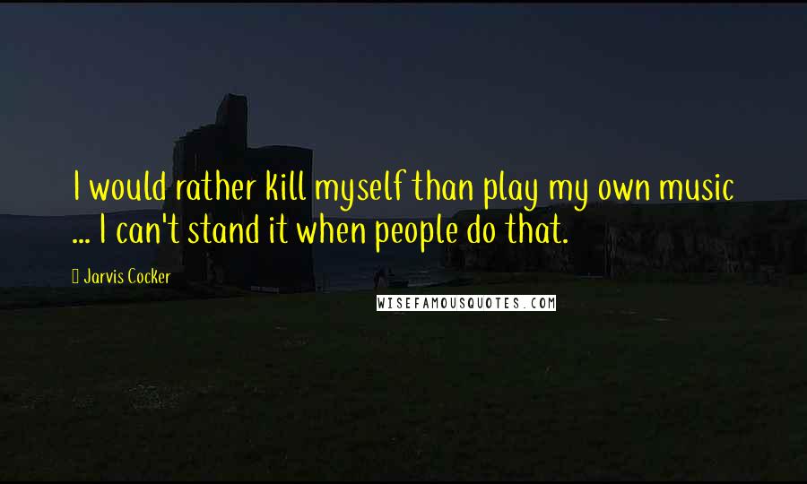 Jarvis Cocker Quotes: I would rather kill myself than play my own music ... I can't stand it when people do that.