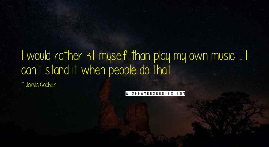Jarvis Cocker Quotes: I would rather kill myself than play my own music ... I can't stand it when people do that.