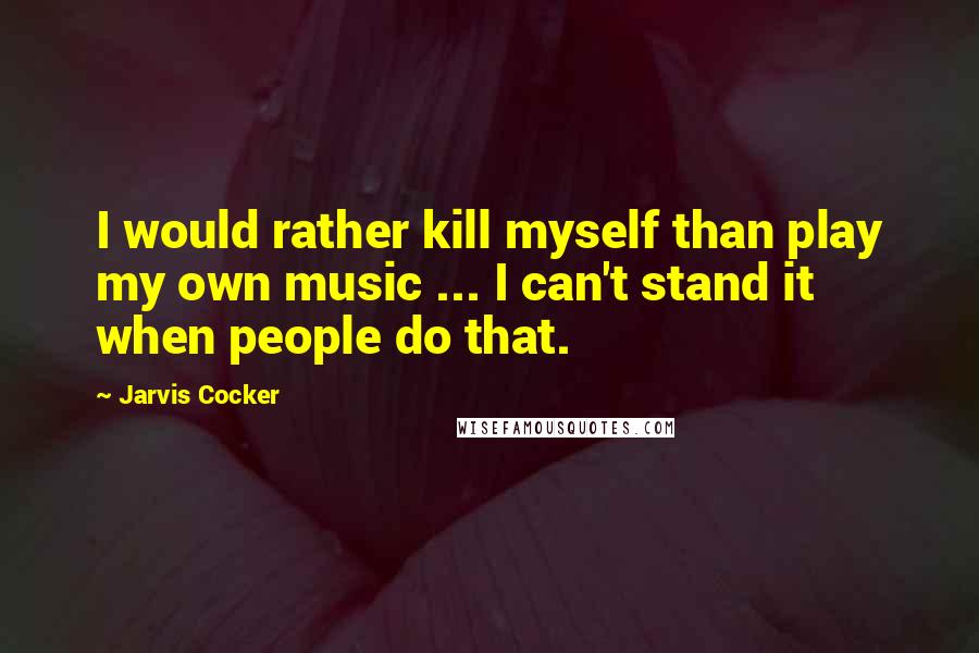 Jarvis Cocker Quotes: I would rather kill myself than play my own music ... I can't stand it when people do that.
