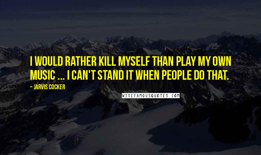 Jarvis Cocker Quotes: I would rather kill myself than play my own music ... I can't stand it when people do that.