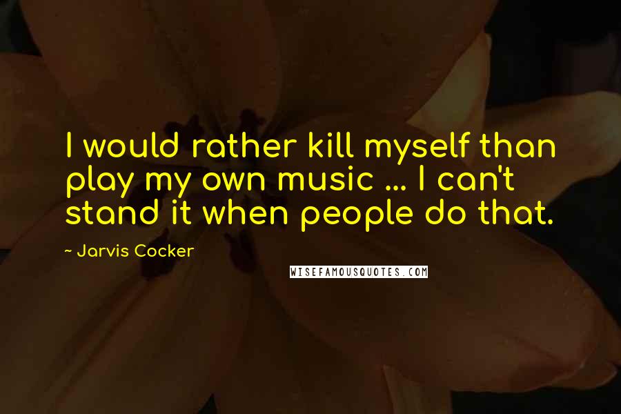 Jarvis Cocker Quotes: I would rather kill myself than play my own music ... I can't stand it when people do that.