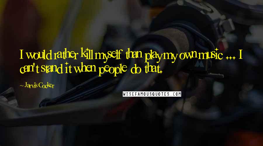 Jarvis Cocker Quotes: I would rather kill myself than play my own music ... I can't stand it when people do that.