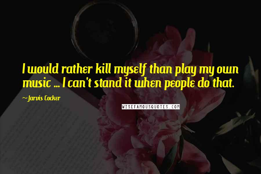 Jarvis Cocker Quotes: I would rather kill myself than play my own music ... I can't stand it when people do that.