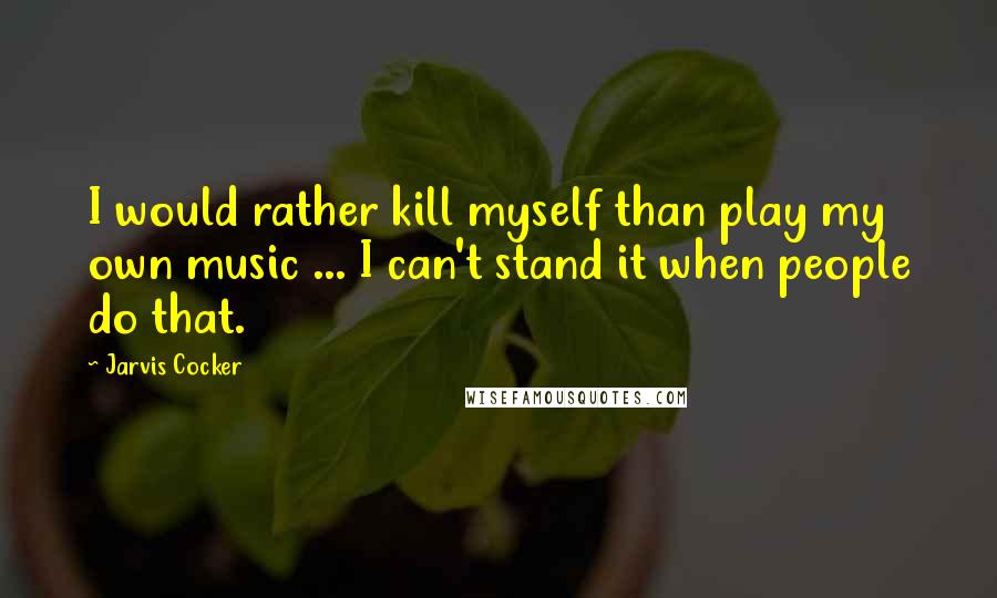 Jarvis Cocker Quotes: I would rather kill myself than play my own music ... I can't stand it when people do that.