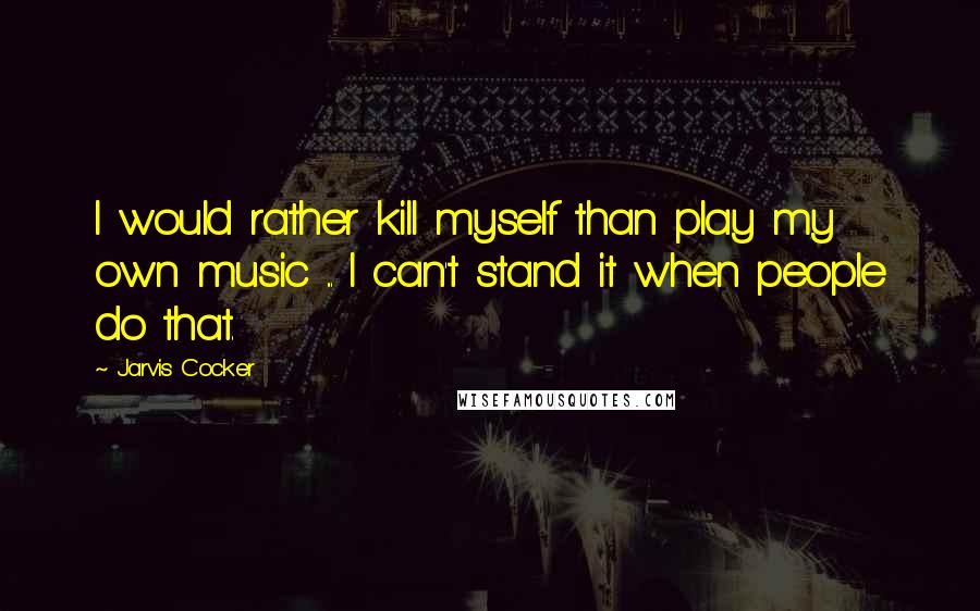 Jarvis Cocker Quotes: I would rather kill myself than play my own music ... I can't stand it when people do that.