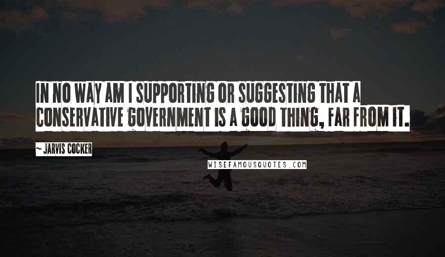 Jarvis Cocker Quotes: In no way am I supporting or suggesting that a Conservative government is a good thing, far from it.