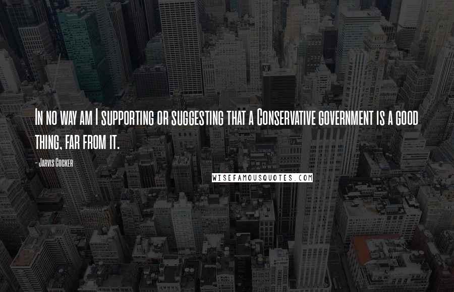 Jarvis Cocker Quotes: In no way am I supporting or suggesting that a Conservative government is a good thing, far from it.