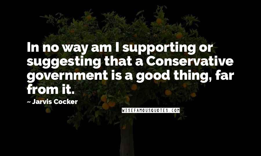 Jarvis Cocker Quotes: In no way am I supporting or suggesting that a Conservative government is a good thing, far from it.