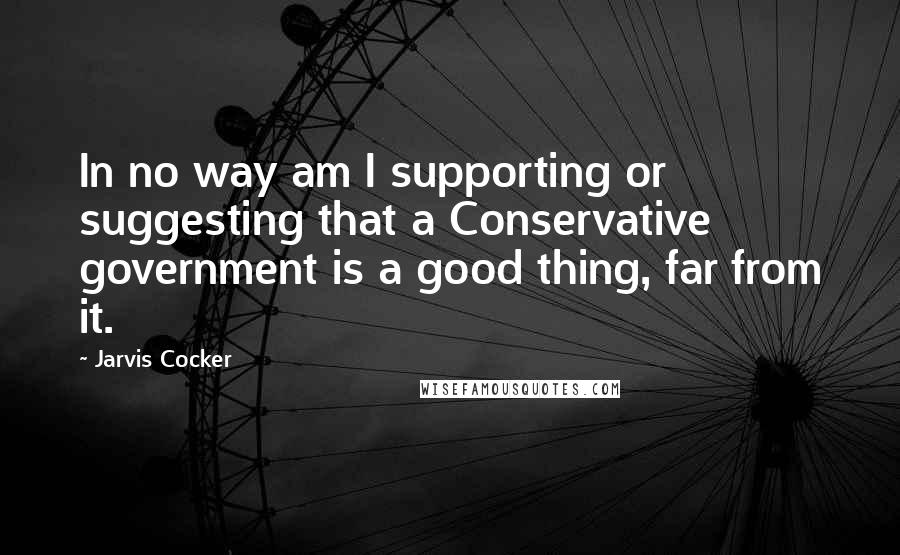Jarvis Cocker Quotes: In no way am I supporting or suggesting that a Conservative government is a good thing, far from it.