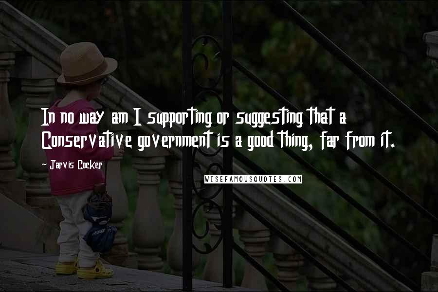 Jarvis Cocker Quotes: In no way am I supporting or suggesting that a Conservative government is a good thing, far from it.