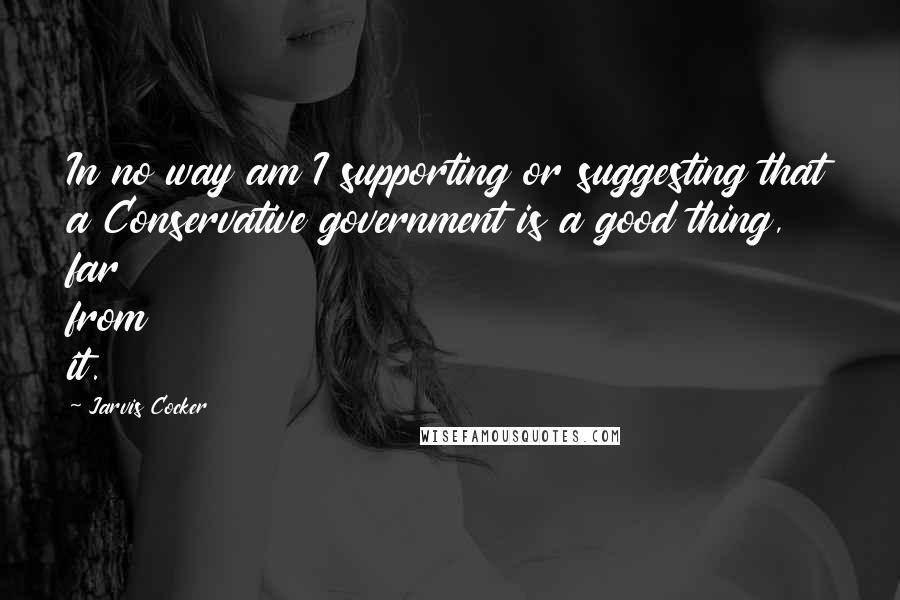 Jarvis Cocker Quotes: In no way am I supporting or suggesting that a Conservative government is a good thing, far from it.