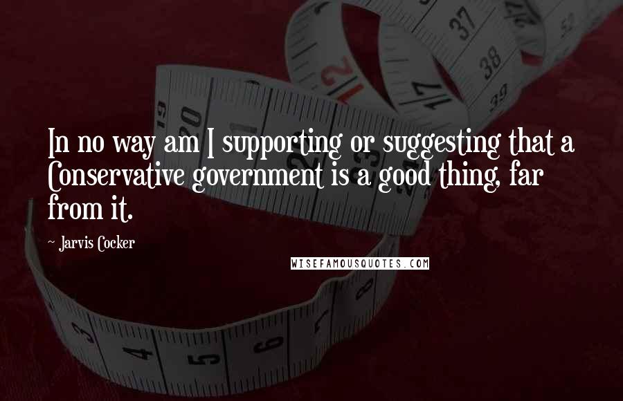 Jarvis Cocker Quotes: In no way am I supporting or suggesting that a Conservative government is a good thing, far from it.