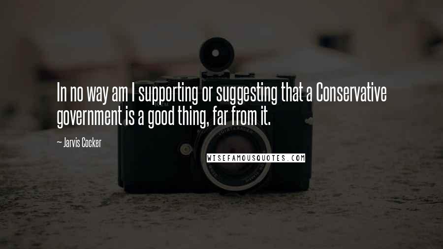 Jarvis Cocker Quotes: In no way am I supporting or suggesting that a Conservative government is a good thing, far from it.