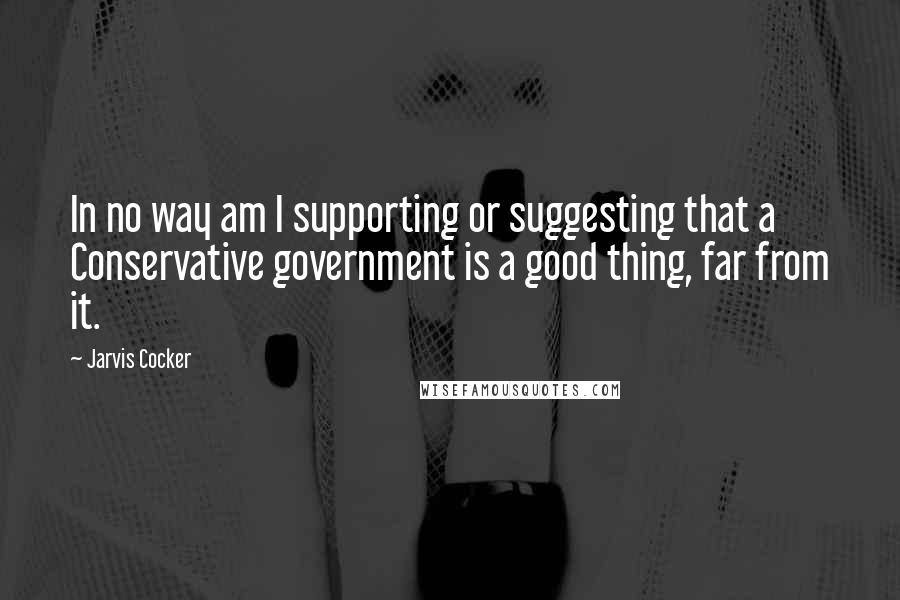 Jarvis Cocker Quotes: In no way am I supporting or suggesting that a Conservative government is a good thing, far from it.