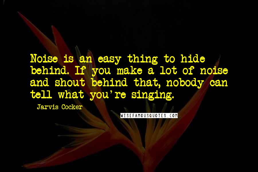 Jarvis Cocker Quotes: Noise is an easy thing to hide behind. If you make a lot of noise and shout behind that, nobody can tell what you're singing.