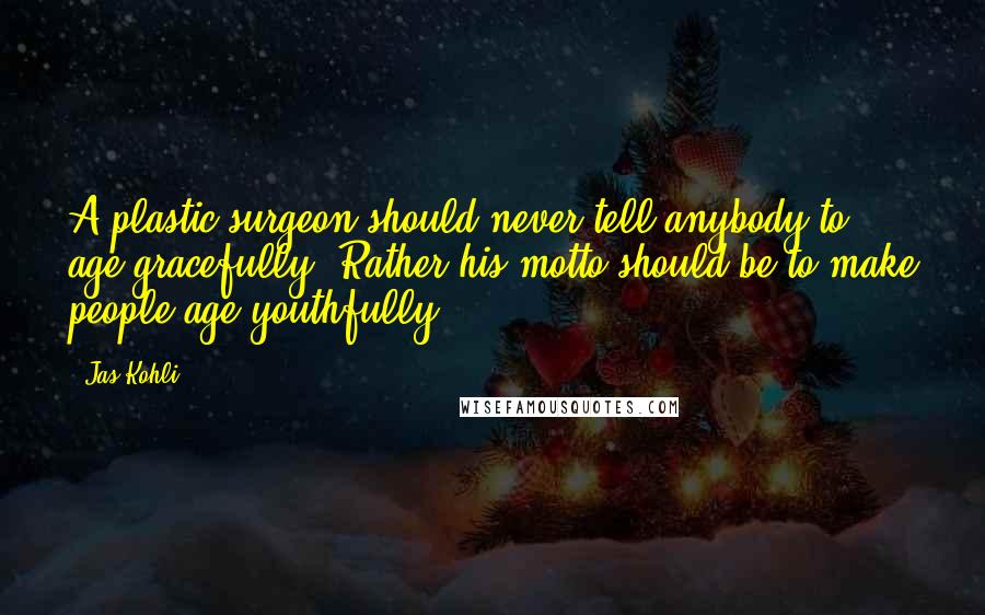 Jas Kohli Quotes: A plastic surgeon should never tell anybody to age gracefully. Rather his motto should be to make people age youthfully.