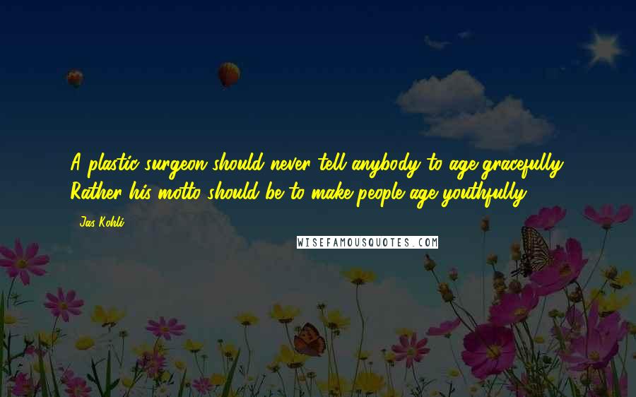 Jas Kohli Quotes: A plastic surgeon should never tell anybody to age gracefully. Rather his motto should be to make people age youthfully.