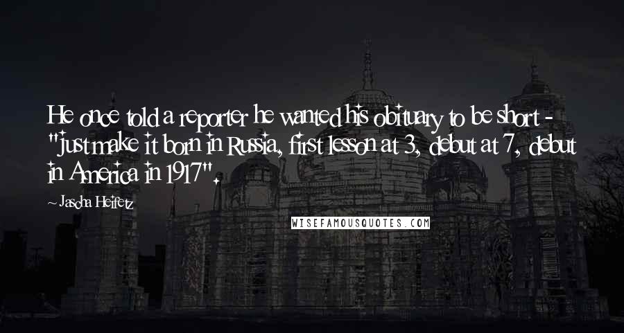 Jascha Heifetz Quotes: He once told a reporter he wanted his obituary to be short - "just make it born in Russia, first lesson at 3, debut at 7, debut in America in 1917".